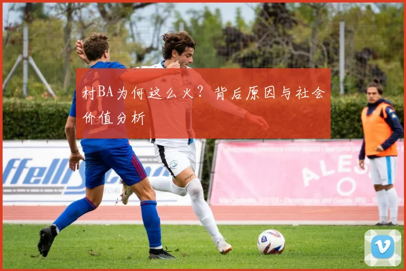村BA为何这么火?背后原因与社会价值分析