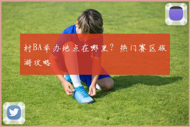 村BA举办地点在哪里？热门赛区旅游攻略